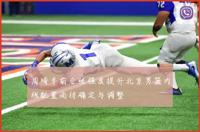 周琦季前合练强度提升北京男篮内线配置尚待确定与调整